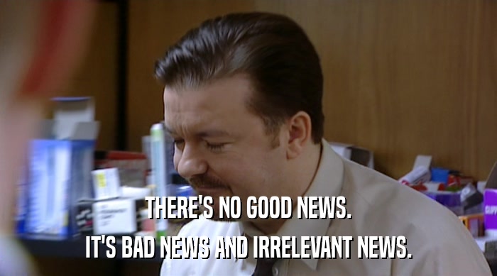 THERE'S NO GOOD NEWS.
 IT'S BAD NEWS AND IRRELEVANT NEWS. 