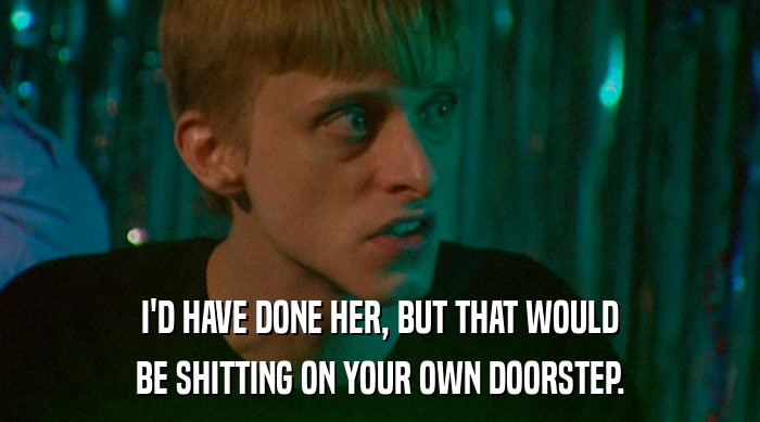 I'D HAVE DONE HER, BUT THAT WOULD BE SHITTING ON YOUR OWN DOORSTEP. 