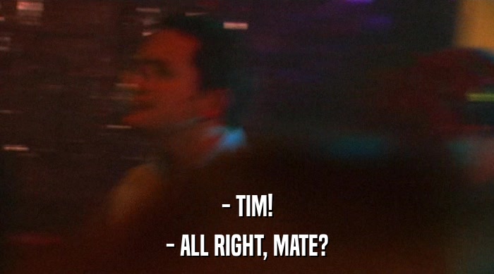 - TIM!
 - ALL RIGHT, MATE? 