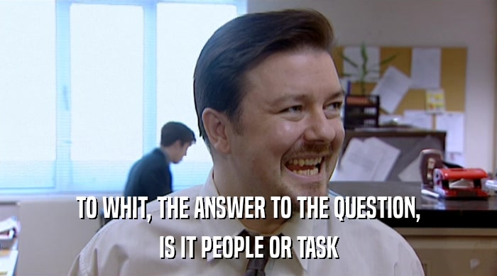 TO WHIT, THE ANSWER TO THE QUESTION, IS IT PEOPLE OR TASK 