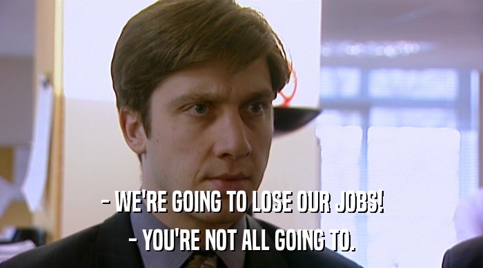 - WE'RE GOING TO LOSE OUR JOBS!
 - YOU'RE NOT ALL GOING TO. 