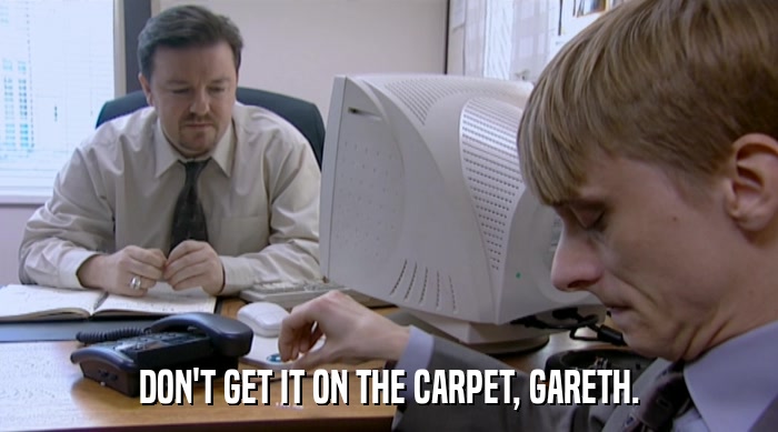 DON'T GET IT ON THE CARPET, GARETH.  