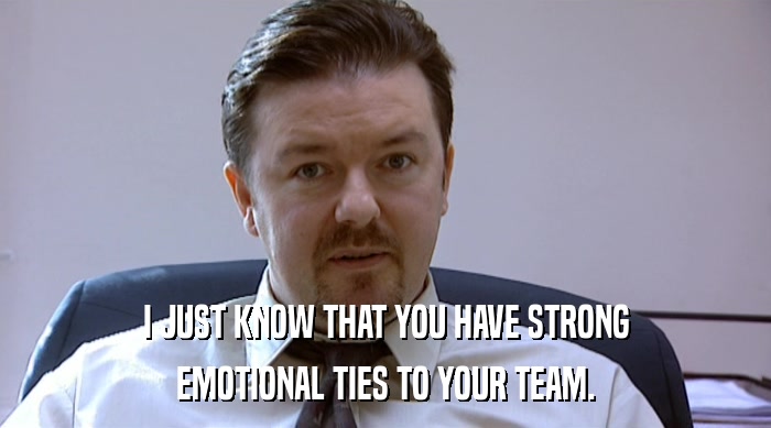 I JUST KNOW THAT YOU HAVE STRONG
 EMOTIONAL TIES TO YOUR TEAM. 