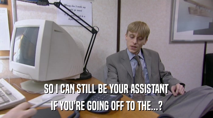 SO I CAN STILL BE YOUR ASSISTANT IF YOU'RE GOING OFF TO THE...? 