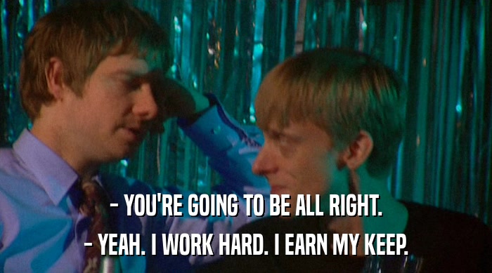 - YOU'RE GOING TO BE ALL RIGHT. - YEAH. I WORK HARD. I EARN MY KEEP. 