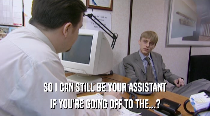 SO I CAN STILL BE YOUR ASSISTANT IF YOU'RE GOING OFF TO THE...? 