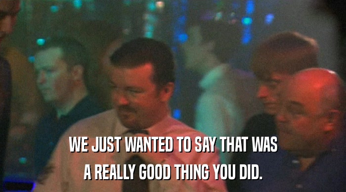 WE JUST WANTED TO SAY THAT WAS A REALLY GOOD THING YOU DID. 