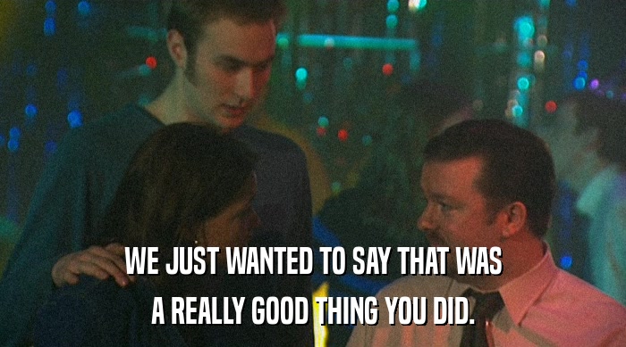 WE JUST WANTED TO SAY THAT WAS A REALLY GOOD THING YOU DID. 