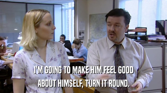 I'M GOING TO MAKE HIM FEEL GOOD ABOUT HIMSELF, TURN IT ROUND. 