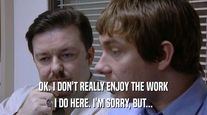 OK. I DON'T REALLY ENJOY THE WORK I DO HERE. I'M SORRY, BUT... 