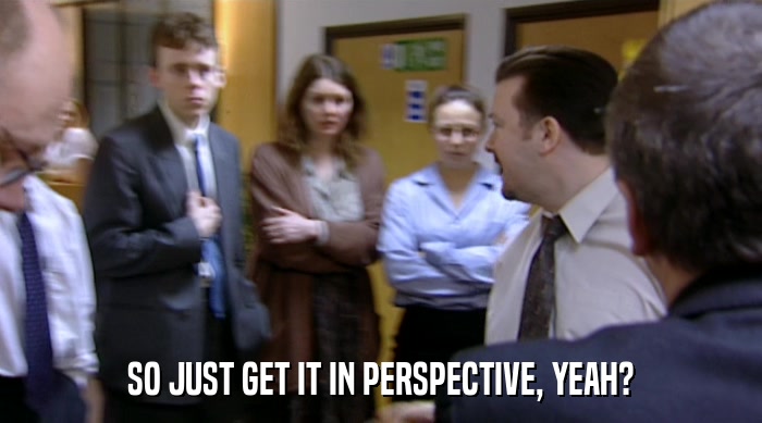 SO JUST GET IT IN PERSPECTIVE, YEAH?  