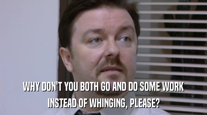 WHY DON'T YOU BOTH GO AND DO SOME WORK INSTEAD OF WHINGING, PLEASE? 