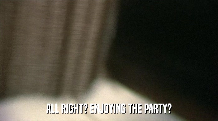 ALL RIGHT? ENJOYING THE PARTY?  