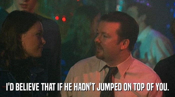 I'D BELIEVE THAT IF HE HADN'T JUMPED ON TOP OF YOU.  