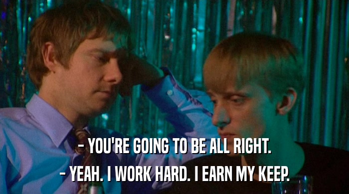 - YOU'RE GOING TO BE ALL RIGHT. - YEAH. I WORK HARD. I EARN MY KEEP. 