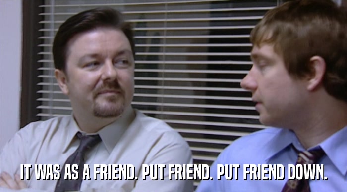 IT WAS AS A FRIEND. PUT FRIEND. PUT FRIEND DOWN.  