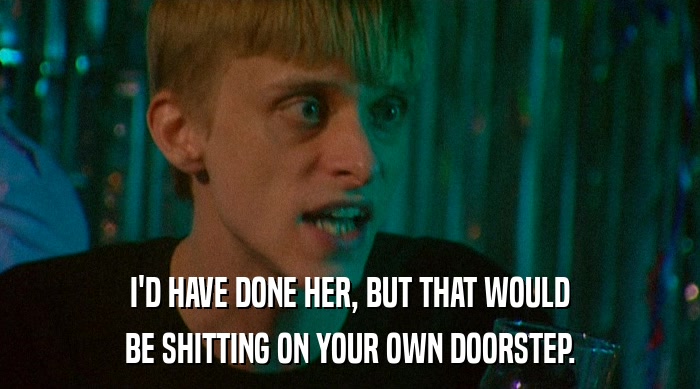 I'D HAVE DONE HER, BUT THAT WOULD BE SHITTING ON YOUR OWN DOORSTEP. 