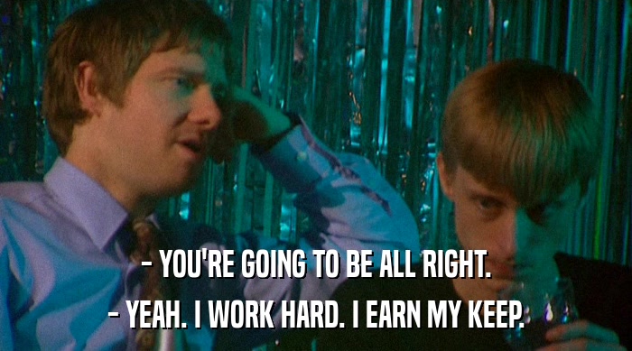 - YOU'RE GOING TO BE ALL RIGHT. - YEAH. I WORK HARD. I EARN MY KEEP. 