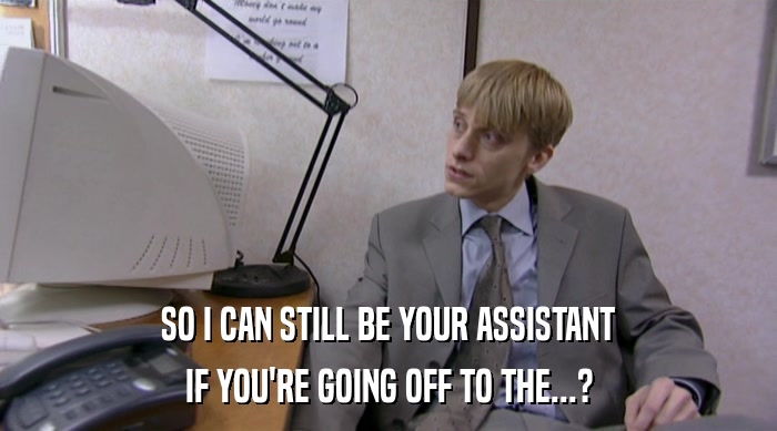 SO I CAN STILL BE YOUR ASSISTANT IF YOU'RE GOING OFF TO THE...? 