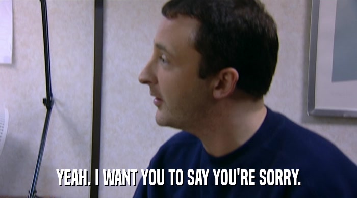 YEAH. I WANT YOU TO SAY YOU'RE SORRY.  