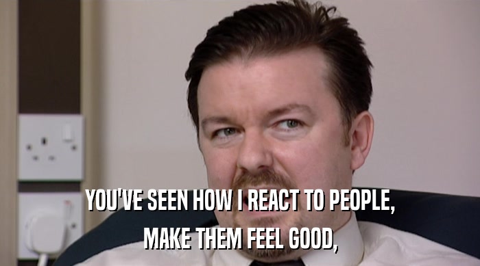 YOU'VE SEEN HOW I REACT TO PEOPLE, MAKE THEM FEEL GOOD, 