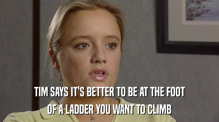 TIM SAYS IT'S BETTER TO BE AT THE FOOT
 OF A LADDER YOU WANT TO CLIMB 