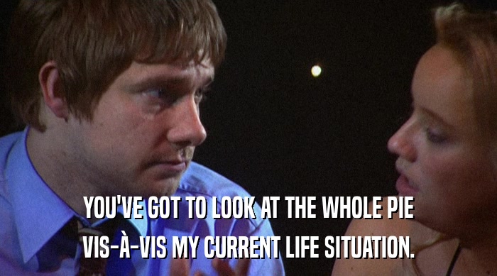 YOU'VE GOT TO LOOK AT THE WHOLE PIE VIS-à-VIS MY CURRENT LIFE SITUATION. 