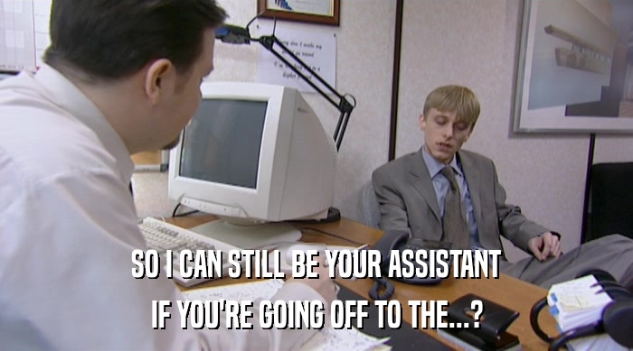 SO I CAN STILL BE YOUR ASSISTANT IF YOU'RE GOING OFF TO THE...? 