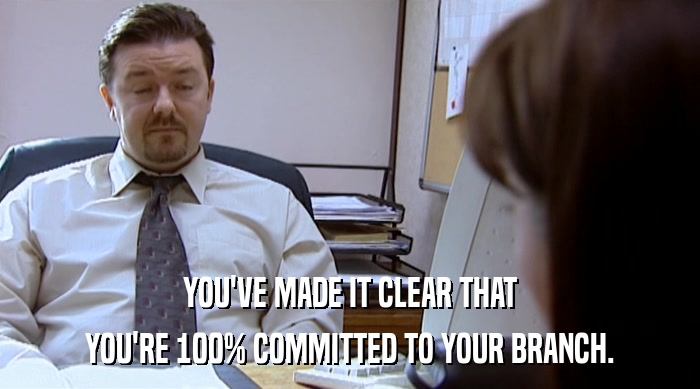 YOU'VE MADE IT CLEAR THAT YOU'RE 100% COMMITTED TO YOUR BRANCH. 