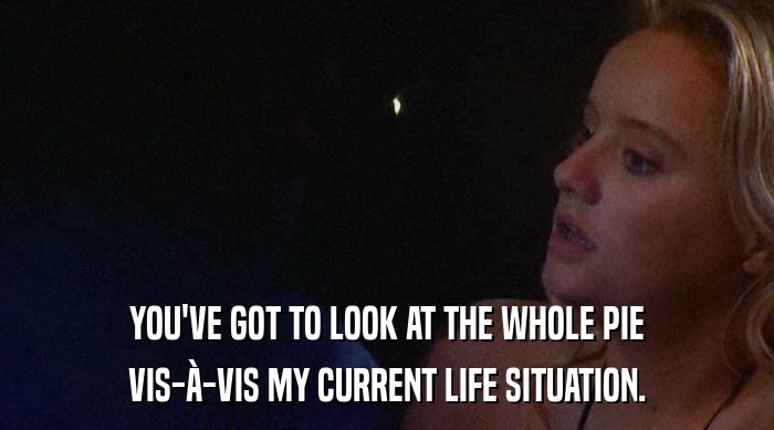 YOU'VE GOT TO LOOK AT THE WHOLE PIE VIS-à-VIS MY CURRENT LIFE SITUATION. 