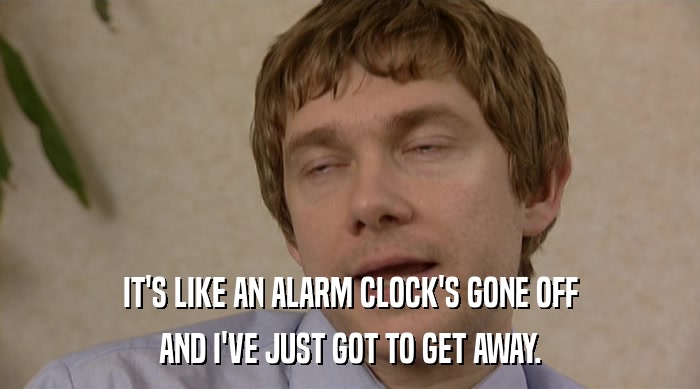 IT'S LIKE AN ALARM CLOCK'S GONE OFF AND I'VE JUST GOT TO GET AWAY. 