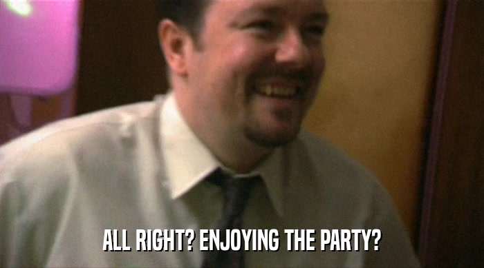 ALL RIGHT? ENJOYING THE PARTY?  