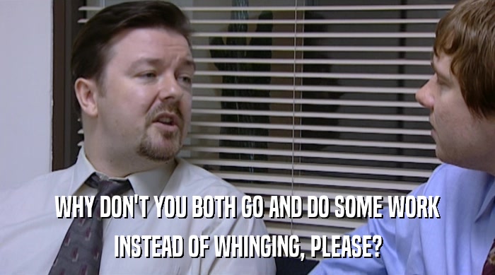WHY DON'T YOU BOTH GO AND DO SOME WORK INSTEAD OF WHINGING, PLEASE? 