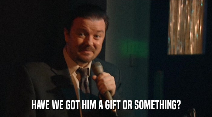 HAVE WE GOT HIM A GIFT OR SOMETHING?  
