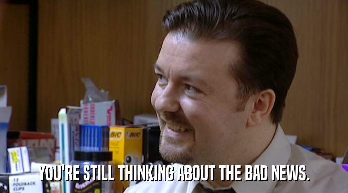 YOU'RE STILL THINKING ABOUT THE BAD NEWS.  