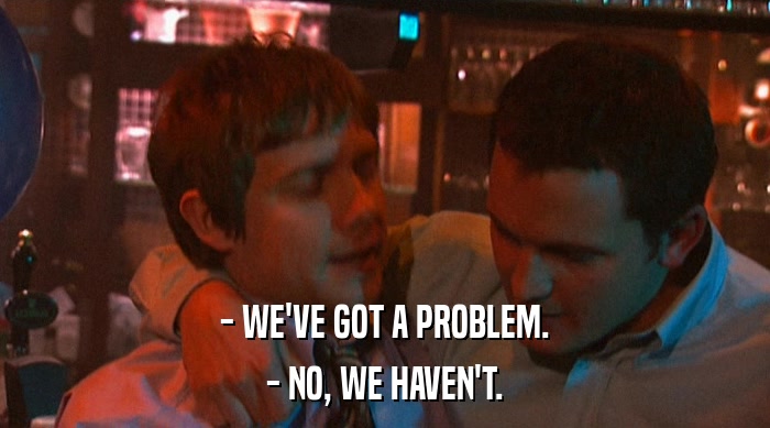 - WE'VE GOT A PROBLEM. - NO, WE HAVEN'T. 