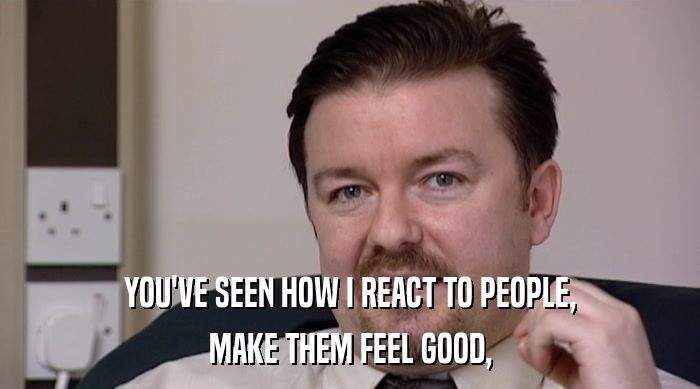 YOU'VE SEEN HOW I REACT TO PEOPLE, MAKE THEM FEEL GOOD, 