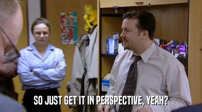SO JUST GET IT IN PERSPECTIVE, YEAH?  