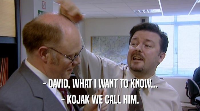 - DAVID, WHAT I WANT TO KNOW...
 - KOJAK WE CALL HIM. 