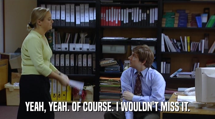 YEAH, YEAH. OF COURSE. I WOULDN'T MISS IT.  