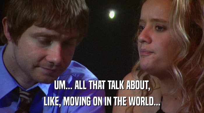 UM... ALL THAT TALK ABOUT, LIKE, MOVING ON IN THE WORLD... 