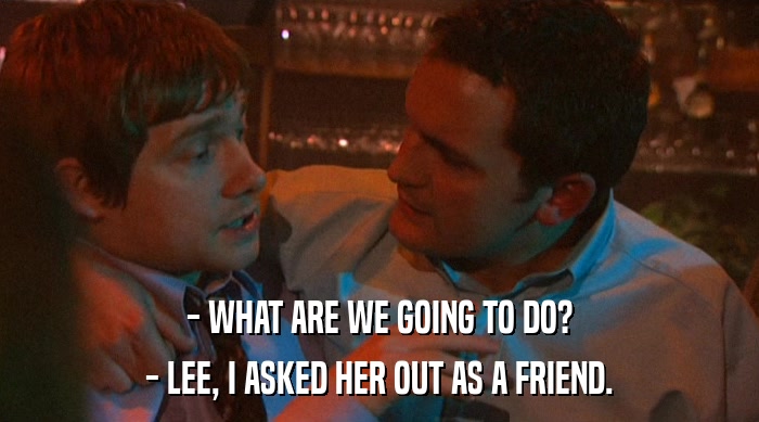 - WHAT ARE WE GOING TO DO?
 - LEE, I ASKED HER OUT AS A FRIEND. 