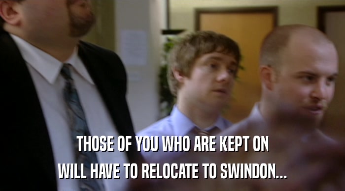 THOSE OF YOU WHO ARE KEPT ON WILL HAVE TO RELOCATE TO SWINDON... 