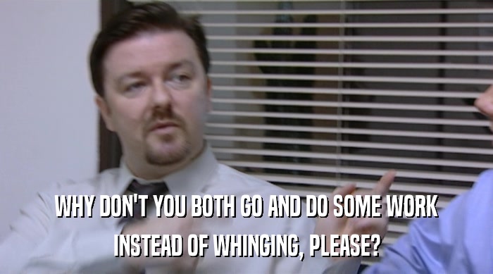 WHY DON'T YOU BOTH GO AND DO SOME WORK INSTEAD OF WHINGING, PLEASE? 