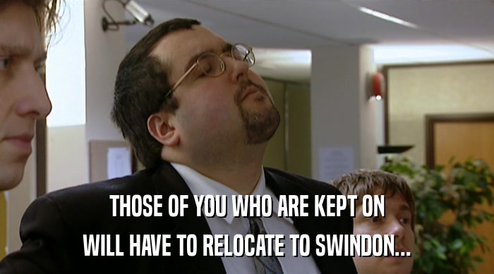 THOSE OF YOU WHO ARE KEPT ON WILL HAVE TO RELOCATE TO SWINDON... 