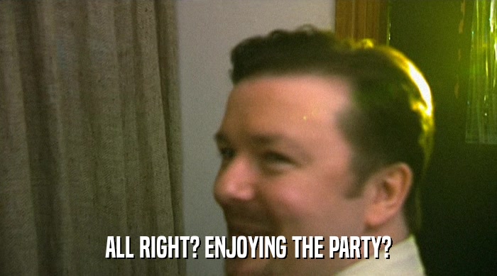 ALL RIGHT? ENJOYING THE PARTY?  