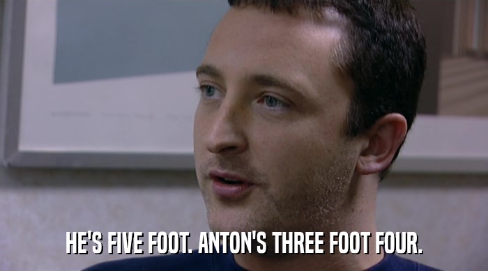 HE'S FIVE FOOT. ANTON'S THREE FOOT FOUR.  