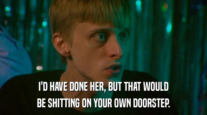 I'D HAVE DONE HER, BUT THAT WOULD BE SHITTING ON YOUR OWN DOORSTEP. 
