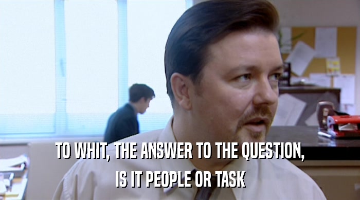 TO WHIT, THE ANSWER TO THE QUESTION,
 IS IT PEOPLE OR TASK 