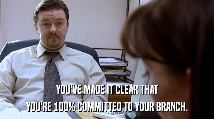 YOU'VE MADE IT CLEAR THAT YOU'RE 100% COMMITTED TO YOUR BRANCH. 